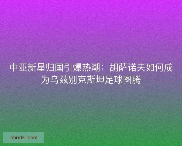 中亚新星归国引爆热潮：胡萨诺夫如何成为乌兹别克斯坦足球图腾