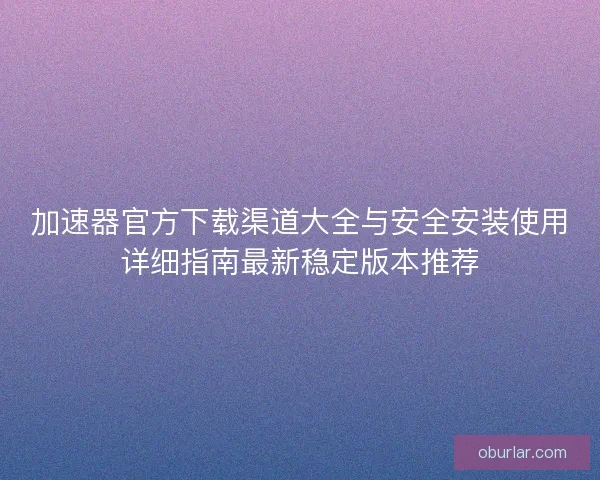 加速器官方下载渠道大全与安全安装使用详细指南最新稳定版本推荐