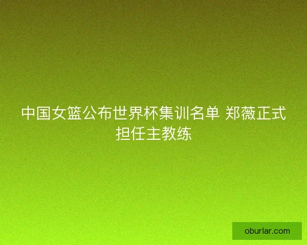 中国女篮公布世界杯集训名单 郑薇正式担任主教练
