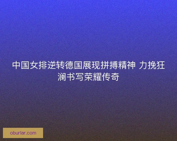 中国女排逆转德国展现拼搏精神 力挽狂澜书写荣耀传奇