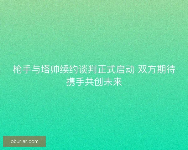 枪手与塔帅续约谈判正式启动 双方期待携手共创未来